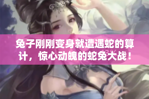 兔子刚刚变身就遭遇蛇的算计，惊心动魄的蛇兔大战！