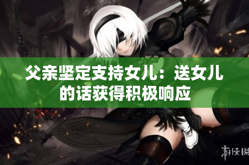 父亲坚定支持女儿：送女儿的话获得积极响应