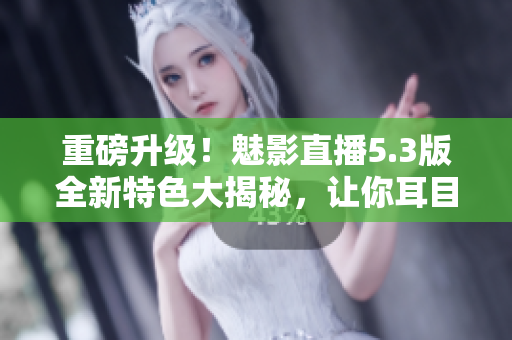 重磅升级！魅影直播5.3版全新特色大揭秘，让你耳目一新！