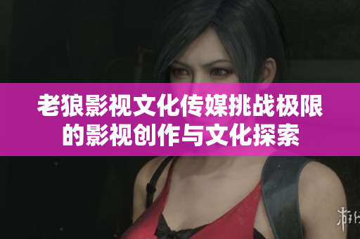 老狼影视文化传媒挑战极限的影视创作与文化探索