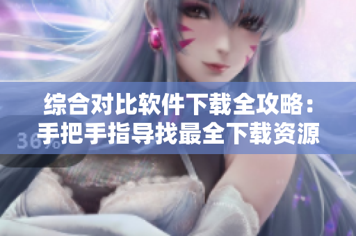 综合对比软件下载全攻略：手把手指导找最全下载资源
