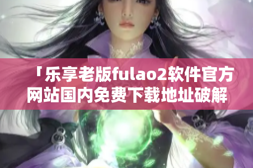 「乐享老版fulao2软件官方网站国内免费下载地址破解」