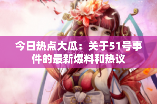 今日热点大瓜：关于51号事件的最新爆料和热议