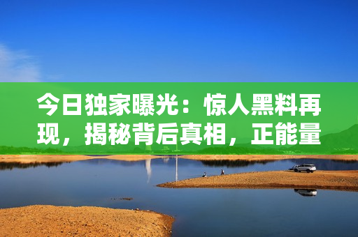 今日独家曝光：惊人黑料再现，揭秘背后真相，正能量引爆！