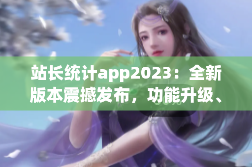 站长统计app2023：全新版本震撼发布，功能升级、用户体验再升级