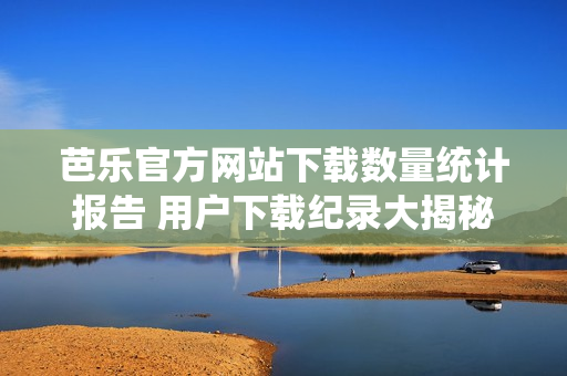 芭乐官方网站下载数量统计报告 用户下载纪录大揭秘