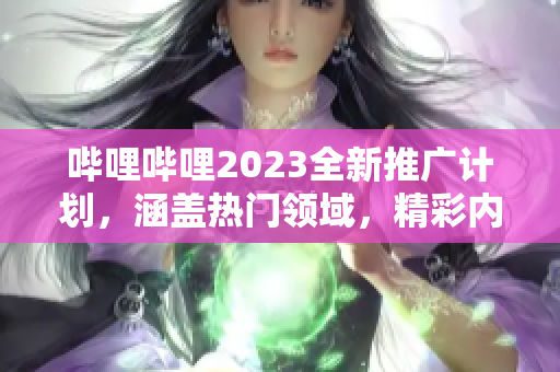 哔哩哔哩2023全新推广计划，涵盖热门领域，精彩内容不容错过