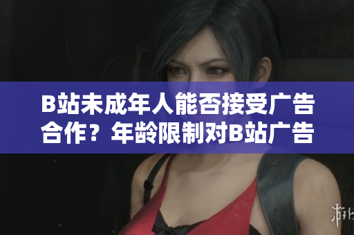 B站未成年人能否接受广告合作？年龄限制对B站广告合作的影响