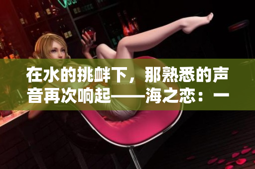 在水的挑衅下，那熟悉的声音再次响起——海之恋：一场深海之约