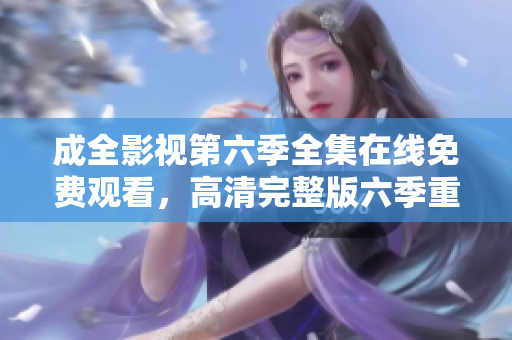 成全影视第六季全集在线免费观看，高清完整版六季重磅登场，精彩情节不容错过!