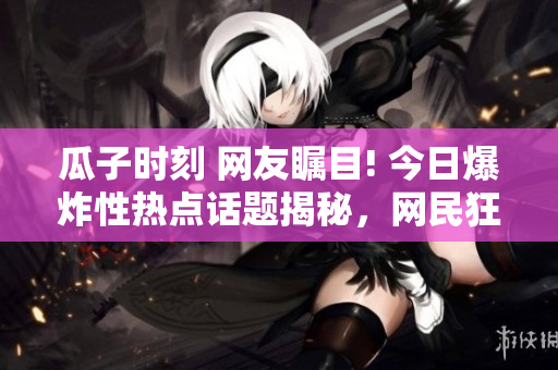 瓜子时刻 网友瞩目! 今日爆炸性热点话题揭秘，网民狂飙!【最新爆料】