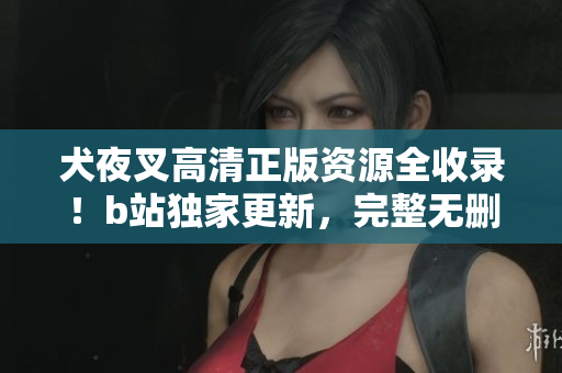 犬夜叉高清正版资源全收录！b站独家更新，完整无删减，倍受好评！