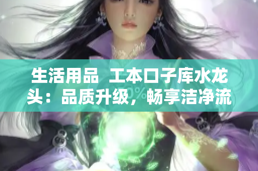 生活用品  工本口子库水龙头：品质升级，畅享洁净流水