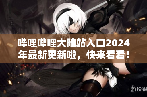 哔哩哔哩大陆站入口2024年最新更新啦，快来看看！