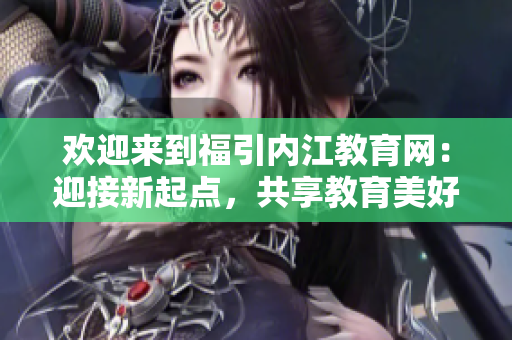 欢迎来到福引内江教育网：迎接新起点，共享教育美好未来