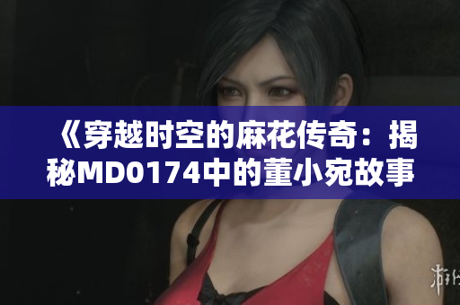 《穿越时空的麻花传奇：揭秘MD0174中的董小宛故事》