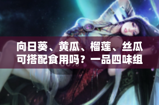 向日葵、黄瓜、榴莲、丝瓜可搭配食用吗？一品四味组合是否相宜？