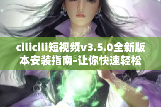 cilicili短视频v3.5.0全新版本安装指南-让你快速轻松体验