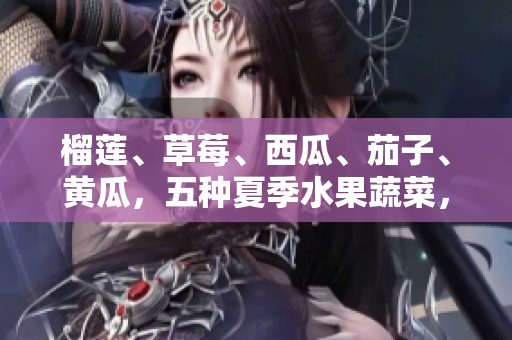 榴莲、草莓、西瓜、茄子、黄瓜，五种夏季水果蔬菜，健康新鲜多汁，滋补身心，迎接炎炎夏日。