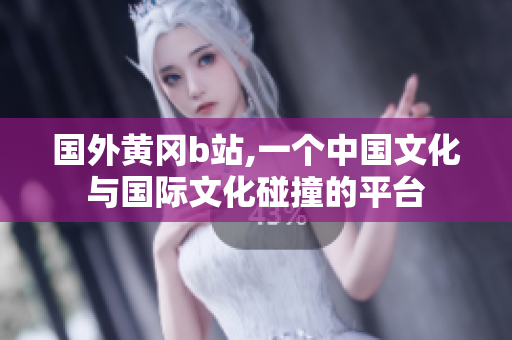 国外黄冈b站,一个中国文化与国际文化碰撞的平台
