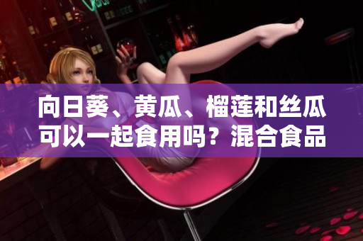 向日葵、黄瓜、榴莲和丝瓜可以一起食用吗？混合食品是否能增加营养价值？