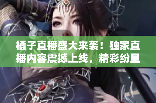 橘子直播盛大来袭！独家直播内容震撼上线，精彩纷呈劲爆不停