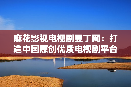 麻花影视电视剧豆丁网：打造中国原创优质电视剧平台