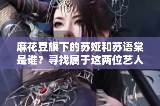 麻花豆旗下的苏娅和苏语棠是谁？寻找属于这两位艺人的故事