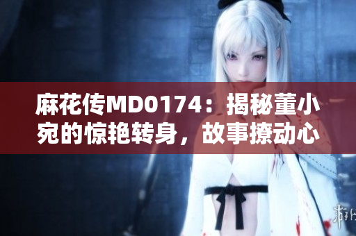 麻花传MD0174：揭秘董小宛的惊艳转身，故事撩动心弦