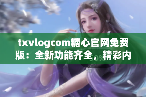 txvlogcom糖心官网免费版：全新功能齐全，精彩内容尽收眼底