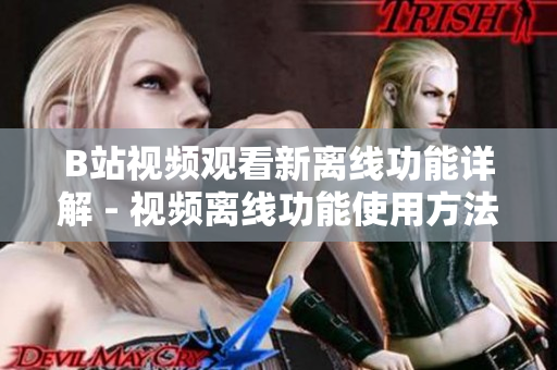 B站视频观看新离线功能详解 - 视频离线功能使用方法分享