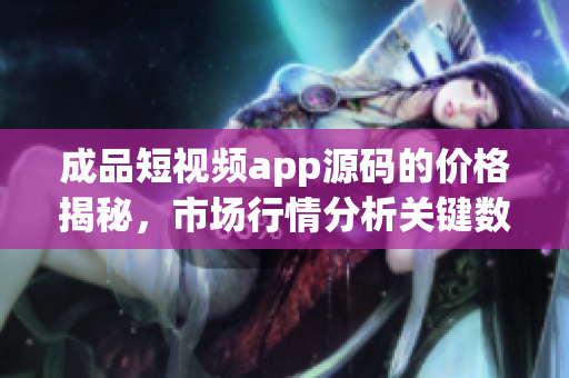 成品短视频app源码的价格揭秘，市场行情分析关键数据详解