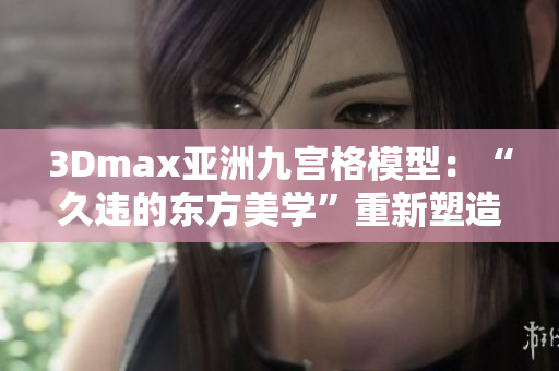 3Dmax亚洲九宫格模型：“久违的东方美学”重新塑造的神秘之旅