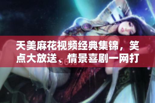 天美麻花视频经典集锦，笑点大放送、情景喜剧一网打尽