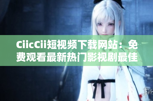 CiicCii短视频下载网站：免费观看最新热门影视剧最佳选择
