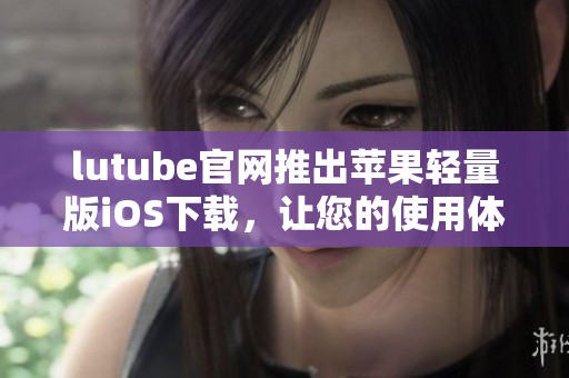 lutube官网推出苹果轻量版iOS下载，让您的使用体验更轻盈