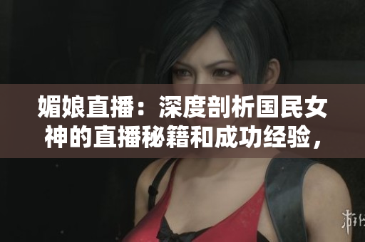 媚娘直播：深度剖析国民女神的直播秘籍和成功经验，助你成为直播界新巨星！