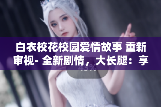 白衣校花校园爱情故事 重新审视- 全新剧情，大长腿：享受知名演员精彩演绎