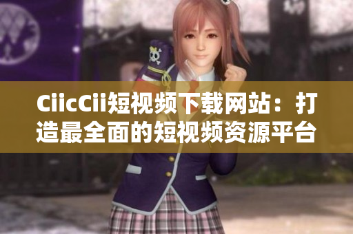 CiicCii短视频下载网站：打造最全面的短视频资源平台