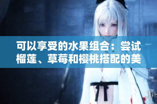 可以享受的水果组合：尝试榴莲、草莓和樱桃搭配的美味吗？