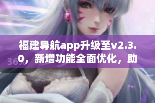 福建导航app升级至v2.3.0，新增功能全面优化，助您畅游福建美景