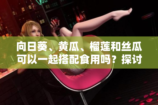 向日葵、黄瓜、榴莲和丝瓜可以一起搭配食用吗？探讨融合多样食材的美食组合效果