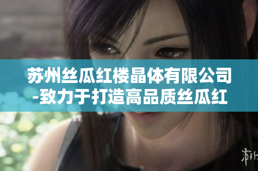 苏州丝瓜红楼晶体有限公司-致力于打造高品质丝瓜红楼晶体产品