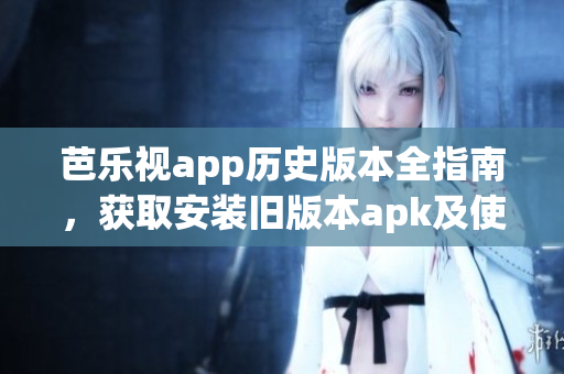 芭乐视app历史版本全指南，获取安装旧版本apk及使用攻略详解