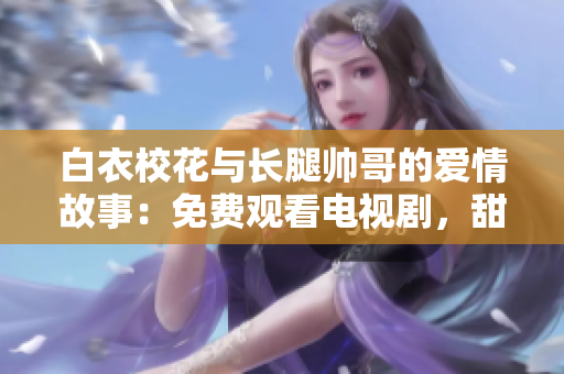 白衣校花与长腿帅哥的爱情故事：免费观看电视剧，甜蜜爱恋无法错过