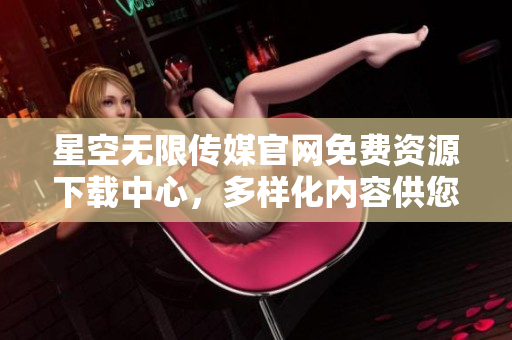星空无限传媒官网免费资源下载中心，多样化内容供您免费获取