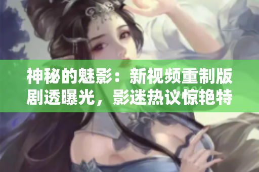 神秘的魅影：新视频重制版剧透曝光，影迷热议惊艳特效及影片细节