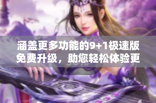 涵盖更多功能的9+1极速版免费升级，助您轻松体验更多乐趣