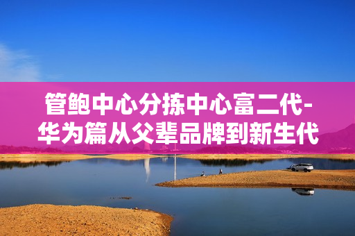 管鲍中心分拣中心富二代-华为篇从父辈品牌到新生代创业者