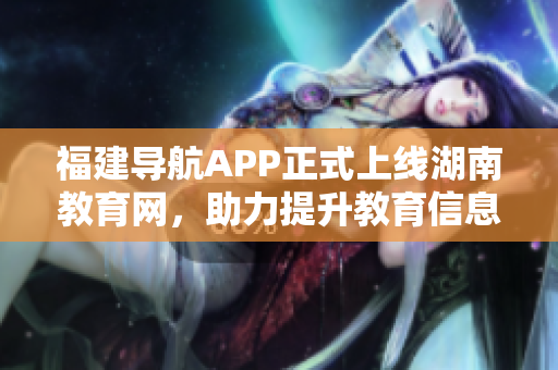 福建导航APP正式上线湖南教育网，助力提升教育信息化发展